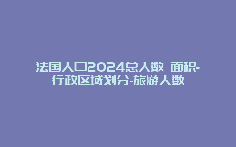 法国人口2024总人数 面积-行政区域划分-旅游人数