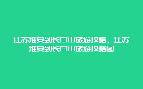 江苏淮安到长白山旅游攻略，江苏淮安到长白山旅游攻略图