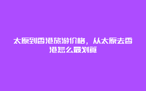 太原到香港旅游价格，从太原去香港怎么最划算