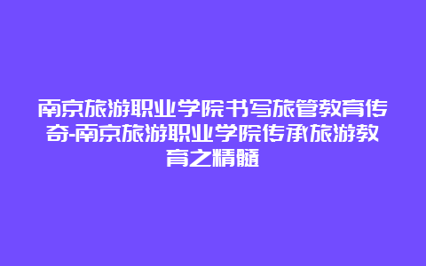 南京旅游职业学院书写旅管教育传奇-南京旅游职业学院传承旅游教育之精髓