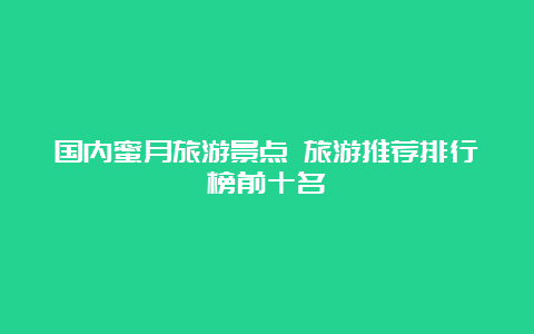 国内蜜月旅游景点 旅游推荐排行榜前十名