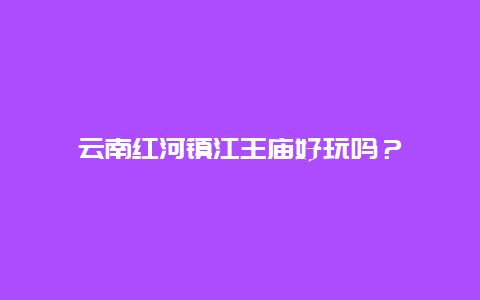 云南红河镇江王庙好玩吗？