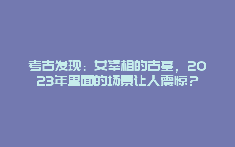 考古发现：女宰相的古墓，2024年里面的场景让人震惊？