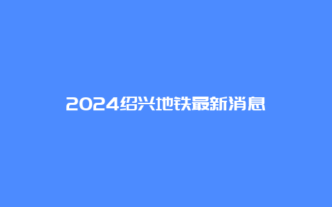 2024绍兴地铁最新消息