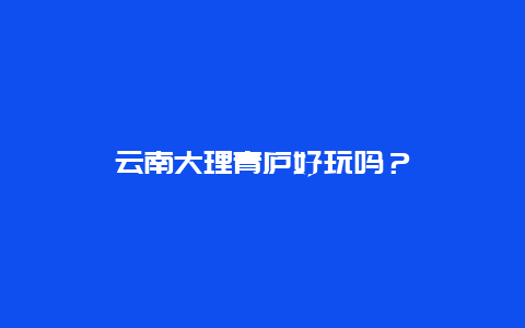 云南大理青庐好玩吗？