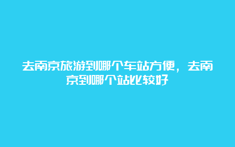 去南京旅游到哪个车站方便，去南京到哪个站比较好