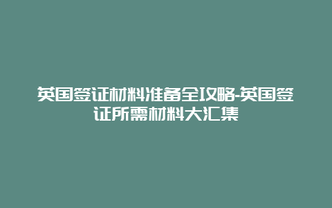 英国签证材料准备全攻略-英国签证所需材料大汇集