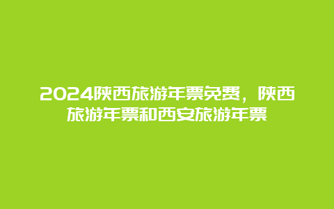 2024陕西旅游年票免费，陕西旅游年票和西安旅游年票