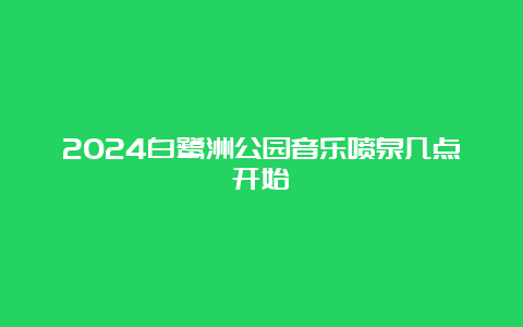 2024白鹭洲公园音乐喷泉几点开始