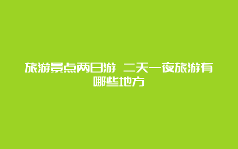 旅游景点两日游 二天一夜旅游有哪些地方