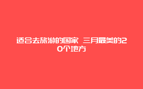 适合去旅游的国家 三月最美的20个地方