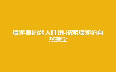 绩溪县的迷人胜境-探索绩溪的自然瑰宝