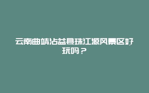 云南曲靖沾益县珠江源风景区好玩吗？