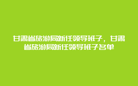 甘肃省旅游局新任领导班子，甘肃省旅游局新任领导班子名单