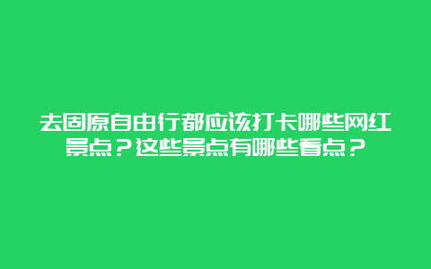 去固原自由行都应该打卡哪些网红景点？这些景点有哪些看点？