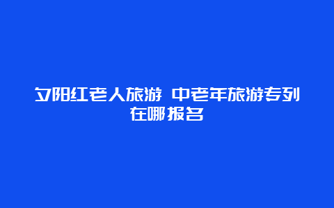 夕阳红老人旅游 中老年旅游专列在哪报名