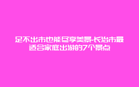 足不出市也能尽享美景-长治市最适合家庭出游的7个景点