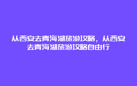 从西安去青海湖旅游攻略，从西安去青海湖旅游攻略自由行