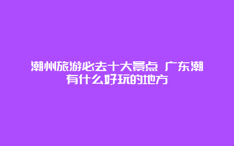 潮州旅游必去十大景点 广东潮汕有什么好玩的地方