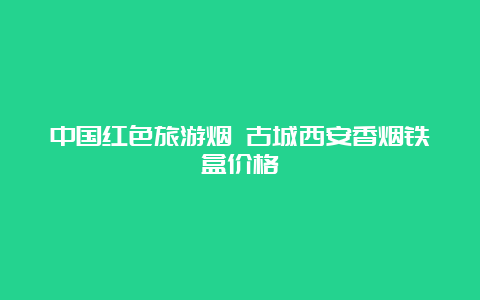 中国红色旅游烟 古城西安香烟铁盒价格