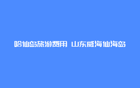 哈仙岛旅游费用 山东威海仙海岛