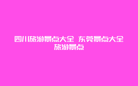 四川旅游景点大全 东莞景点大全旅游景点