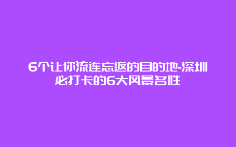 6个让你流连忘返的目的地-深圳必打卡的6大风景名胜