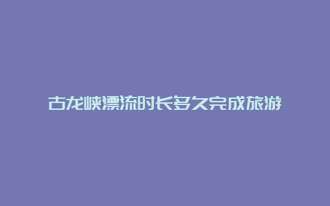 古龙峡漂流时长多久完成旅游