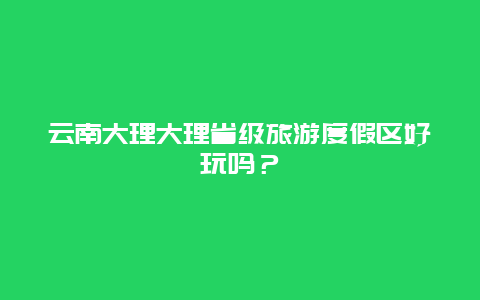 云南大理大理省级旅游度假区好玩吗？