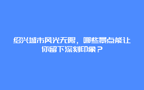 绍兴城市风光无限，哪些景点能让你留下深刻印象？