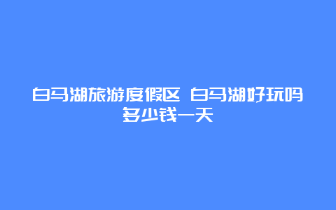 白马湖旅游度假区 白马湖好玩吗多少钱一天