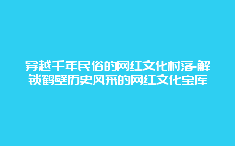 穿越千年民俗的网红文化村落-解锁鹤壁历史风采的网红文化宝库