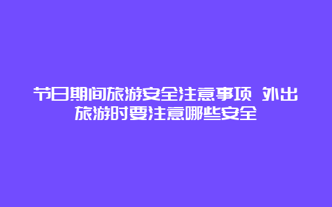 节日期间旅游安全注意事项 外出旅游时要注意哪些安全