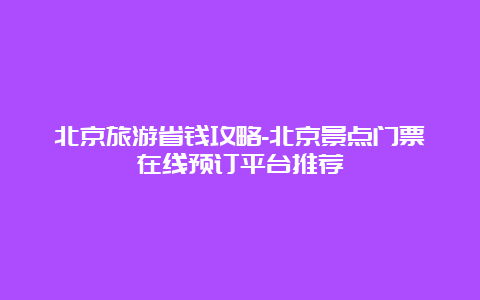 北京旅游省钱攻略-北京景点门票在线预订平台推荐