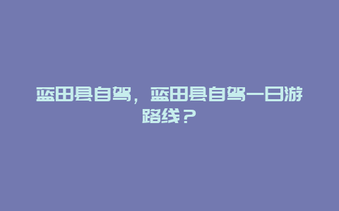 蓝田县自驾，蓝田县自驾一日游路线？