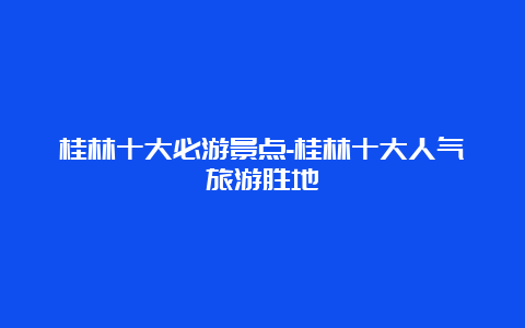 桂林十大必游景点-桂林十大人气旅游胜地