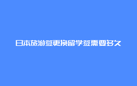 日本旅游签更换留学签需要多久