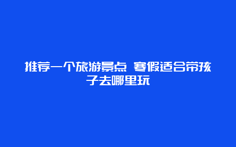 推荐一个旅游景点 寒假适合带孩子去哪里玩