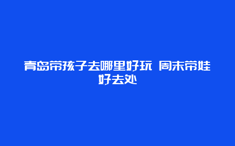 青岛带孩子去哪里好玩 周末带娃好去处