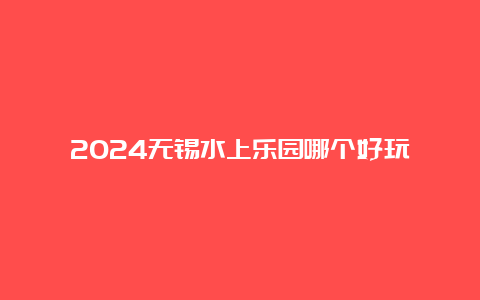 2024无锡水上乐园哪个好玩