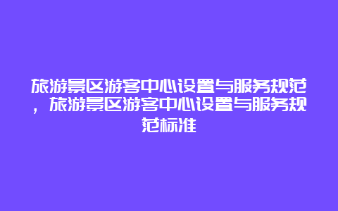 旅游景区游客中心设置与服务规范，旅游景区游客中心设置与服务规范标准