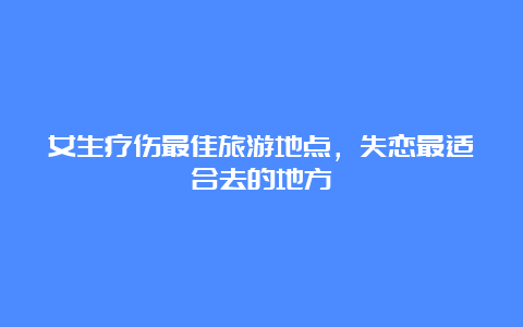 女生疗伤最佳旅游地点，失恋最适合去的地方