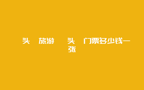 鼋头渚旅游 鼋头渚门票多少钱一张