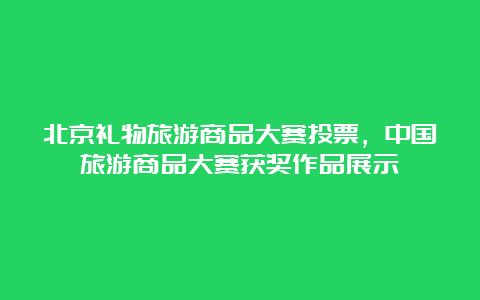 北京礼物旅游商品大赛投票，中国旅游商品大赛获奖作品展示