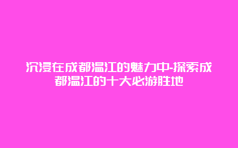 沉浸在成都温江的魅力中-探索成都温江的十大必游胜地