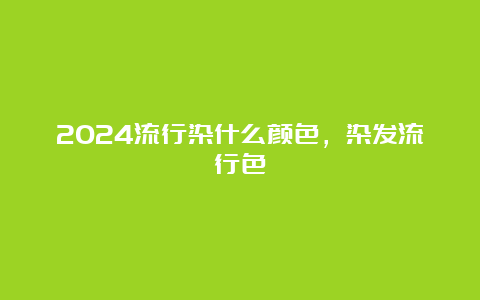 2024流行染什么颜色，染发流行色