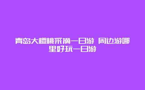 青岛大樱桃采摘一日游 周边游哪里好玩一日游