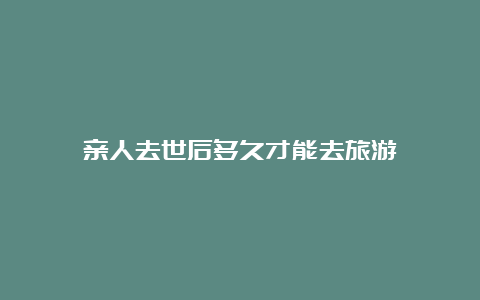 亲人去世后多久才能去旅游