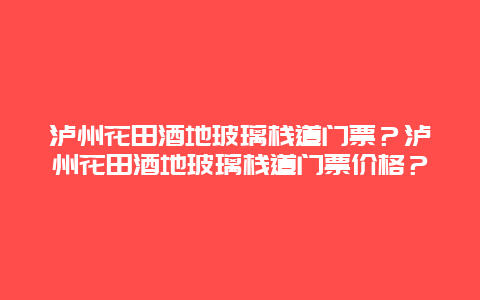 泸州花田酒地玻璃栈道门票？泸州花田酒地玻璃栈道门票价格？