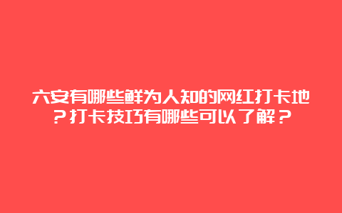 六安有哪些鲜为人知的网红打卡地？打卡技巧有哪些可以了解？